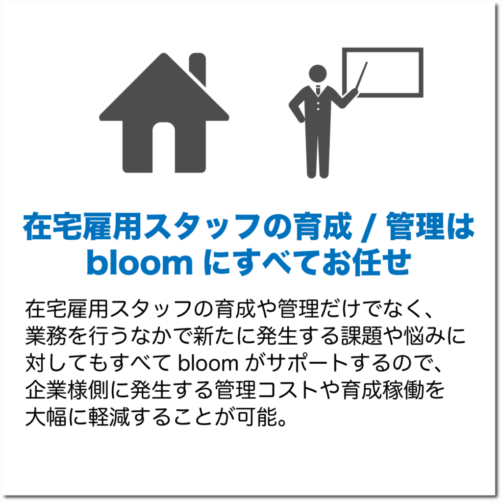 在宅雇用スタッフの育成/管理はbloomにすべてお任せ
在宅雇用スタッフの育成や管理だけでなく、業務を行うなかで新たに発生する課題や悩みにたいしてもすべてbloomがサポートするので、企業様に発生する管理コストや稼働を大幅に軽減することが可能。