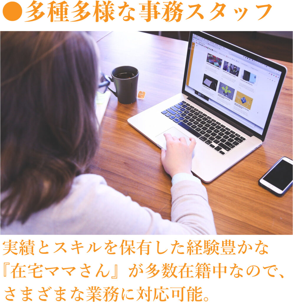 多種多様な事務スタッフ
実績とスキルを保有した経験豊かな『在宅ママさん』が多数在籍中なので、さまざまな業務に対応可能。