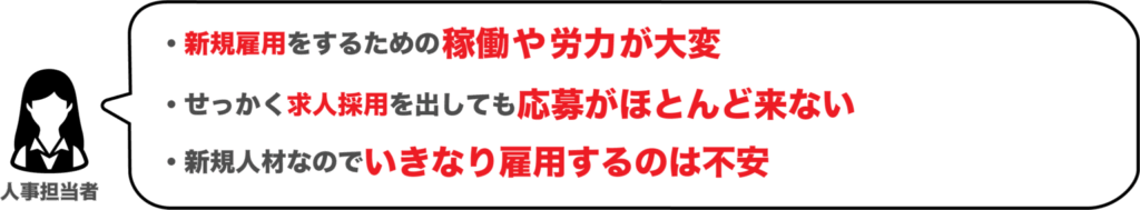 人事担当者
新規雇用をするための稼働や労力が大変
せっかく求人採用を出しても応募がほとんど来ない
新規人材なのでいきなり雇用するのは不安