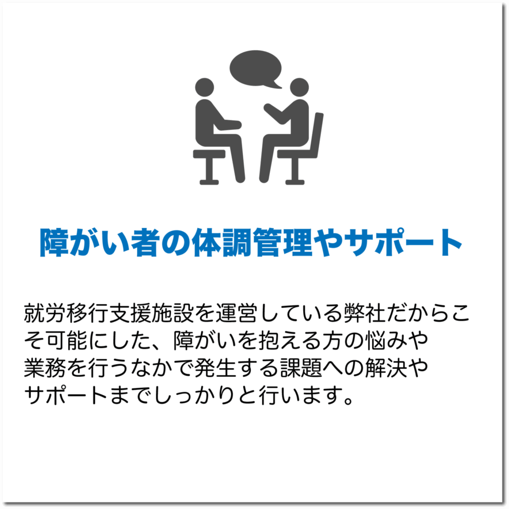 障がい者の体調管理やサポート
就労移行支援施設を運営している弊社だからこそ可能にした、障がいを抱える方の悩みや業務を行うなかで発生する課題への解決やサポートまでしっかりと行います。