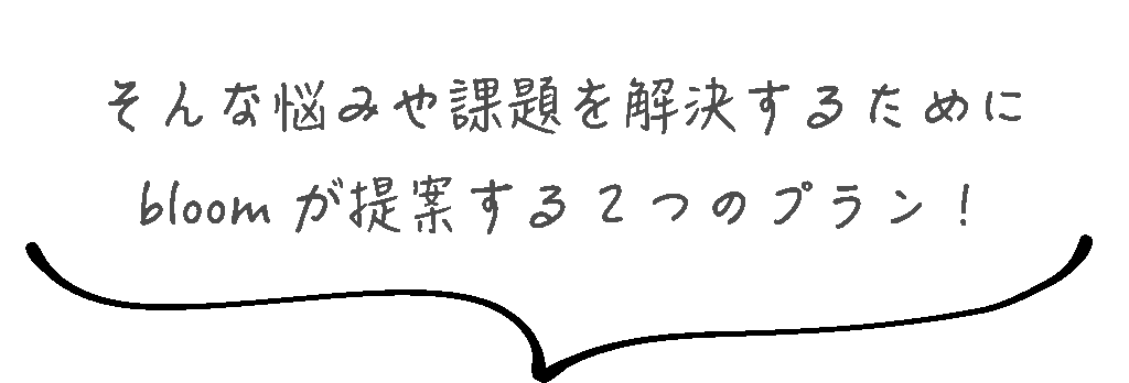 そんな悩みや課題を解決するために
bloom が提案する2つのプラン!